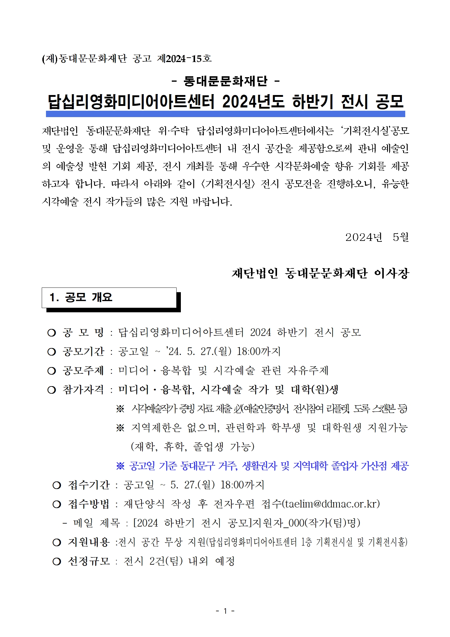 (재)동대문문화재단 공고 제2024–15호 - 동대문문화재단 - 답십리영화미디어아트센터 2024년도 하반기 전시 공모 재단법인 동대문문화재단 위·수탁 답십리영화미디어아트센터에서는 ‘기획전시실’공모 및 운영을 통해 답십리영화미디어아트센터 내 전시 공간을 제공함으로써 관내 예술인 의 예술성 발현 기회 제공, 전시 개최를 통해 우수한 시각문화예술 향유 기회를 제공 하고자 합니다. 따라서 아래와 같이 <기획전시실> 전시 공모전을 진행하오니, 유능한 시각예술 전시 작가들의 많은 지원 바랍니다. 2024년 5월 재단법인 동대문문화재단 이사장 1. 공모 개요 공 모 명 : 답십리영화미디어아트센터 2024 하반기 전시 공모 공모기간 : 공고일 ~ '24. 5. 27.(월) 18:00까지 공모주제 : 미디어·융복합 및 시각예술 관련 자유주제 참가자격 : 미디어·융복합, 시각예술 작가 및 대학(원)생  ※ 시각예술작가 증빙 자료 제출 必(예술인증명서, 전시참여 리플렛, 도록 스캔본 등) ※ 지역제한은 없으며, 관련학과 학부생 및 대학원생 지원가능  (재학, 휴학, 졸업생 가능) ※ 공고일 기준 동대문구 거주, 생활권자 및 지역대학 졸업자 가산점 제공  접수기간 : 공고일 ~ 5. 27.(월) 18:00까지 접수방법 : 재단양식 작성 후 전자우편 접수(taelim@ddmac.or.kr) - 메일 제목 : [2024 하반기 전시 공모]지원자_000(작가(팀)명) ？ 지원내용 :전시 공간 무상 지원(답십리영화미디어아트센터 1층 기획전시실 및 기획전시홀) ？ 선정규모 : 전시 2건(팀) 내외 예