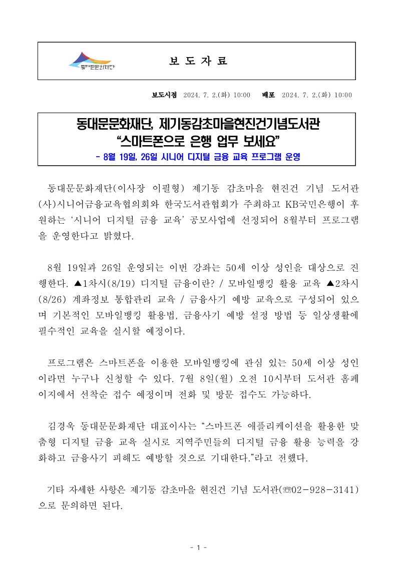 동대문문화재단, 제기동감초마을현진건기념도서관 “스마트폰으로 은행 업무 보세요" 8월 19일, 26일 시니어 디지털 금융 교육 프로그램 운영 동대문문화재단(이사장 이필형) 제기동 감초마을 현진건 기념 도서관 (사)시니어금융교육협의회와 한국도서관협회가 주최하고 KB국민은행이 후 원하는 '시니어 디지털 금융 교육' 공모사업에 선정되어 8월부터 프로그램 을 운영한다고 밝혔다. 8월 19일과 26일 운영되는 이번 강좌는 50세 이상 성인을 대상으로 진 행한다. ▲1차시(8/19) 디지털 금융이란? / 모바일뱅킹 활용 교육 ▲2차시 (8/26) 계좌정보 통합관리 교육 / 금융사기 예방 교육으로 구성되어 있으 며 기본적인 모바일뱅킹 활용법, 금융사기 예방 설정 방법 등 일상생활에 필수적인 교육을 실시할 예정이다. 프로그램은 스마트폰을 이용한 모바일뱅킹에 관심 있는 50세 이상 성인 이라면 누구나 신청할 수 있다. 7월 8일(월) 오전 10시부터 도서관 홈페 이지에서 선착순 접수 예정이며 전화 및 방문 접수도 가능하다. 김경욱 동대문문화재단 대표이사는 "스마트폰 애플리케이션을 활용한 맞 춤형 디지털 금융 교육 실시로 지역주민들의 디지털 금융 활용 능력을 강 화하고 금융사기 피해도 예방할 것으로 기대한다."라고 전했다. 기타 자세한 사항은 제기동 감초마을 현진건 기념 도서관(02-928-3141) 으로 문의하면 된다.