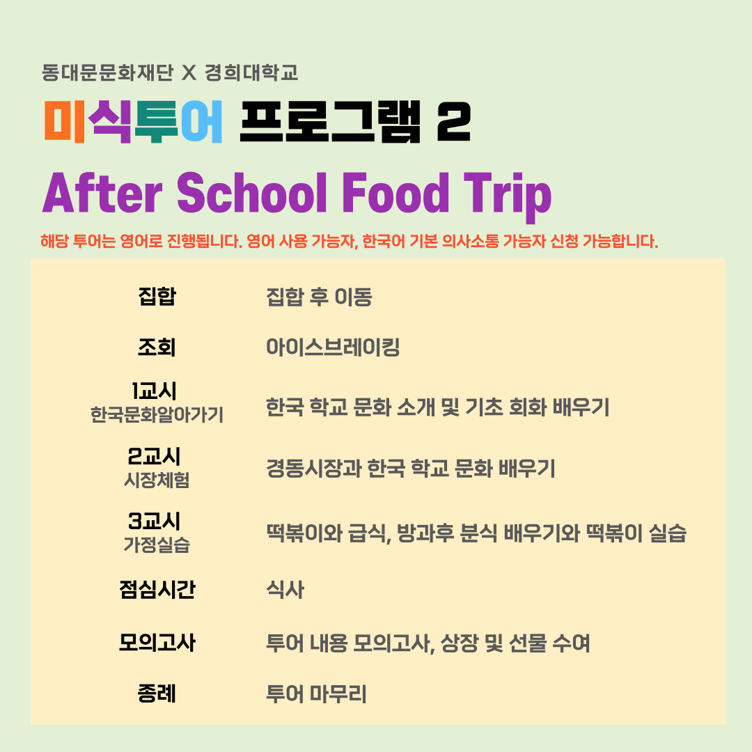 동대문문화재단 X 경희대학교 미식투어 프로그램 2 After School Food Trip 해당 투어는 영어로 진행됩니다. 영어 사용 가능자, 한국어 기본 의사소통 가능자 신청 가능합니다. 집합 집합 후 이동 조회 아이스브레이킹 1교시 한국문화알아가기 한국 학교 문화 소개 및 기초 회화 배우기 2교시 시장체험 경동시장과 한국 학교 문화 배우기 3교시 떡볶이와 급식, 방과후 분식 배우기와 떡볶이 실습 가정실습 점심시간 모의고사 종례 식사 투어 내용 모의고사, 상장 및 선물 수여 투어 마무리