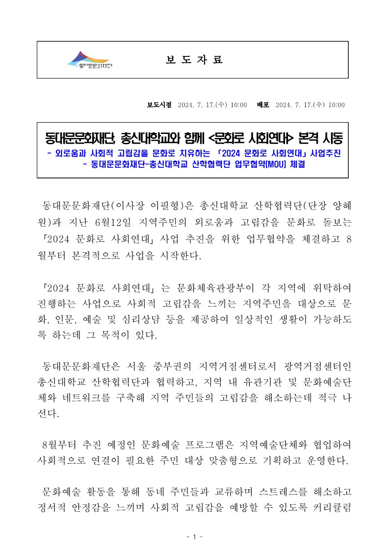 동대문문화재단, 총신대학교와 함께 <문화로 사회연대> 본격 시동 - 외로움과 사회적 고립감을 문화로 치유하는 「2024 문화로 사회연대」 사업추진 - 동대문문화재단 총신대학교 산학협력단 업무협약(MOU) 체결 동대문문화재단(이사장 이필형)은 총신대학교 산학협력단(단장 양혜 원)과 지난 6월12일 지역주민의 외로움과 고립감을 문화로 돌보는 「2024 문화로 사회연대」 사업 추진을 위한 업무협약을 체결하고 8 월부터 본격적으로 사업을 시작한다. 「2024 문화로 사회연대」는 문화체육관광부이 각 지역에 위탁하여 진행하는 사업으로 사회적 고립감을 느끼는 지역주민을 대상으로 문 화, 인문, 예술 및 심리상담 등을 제공하여 일상적인 생활이 가능하도 록 하는데 그 목적이 있다. 동대문문화재단은 서울 중부권의 지역거점센터로서 광역거점센터인 총신대학교 산학협력단과 협력하고, 지역 내 유관기관 및 문화예술단 체와 네트워크를 구축해 지역 주민들의 고립감을 해소하는데 적극 나 선다. 8월부터 추진 예정인 문화예술 프로그램은 지역예술단체와 협업하여 사회적으로 연결이 필요한 주민 대상 맞춤형으로 기획하고 운영한다. 문화예술 활동을 통해 동네 주민들과 교류하며 스트레스를 해소하고 정서적 안정감을 느끼며 사회적 고립감을 예방할 수 있도록 커리큘럼