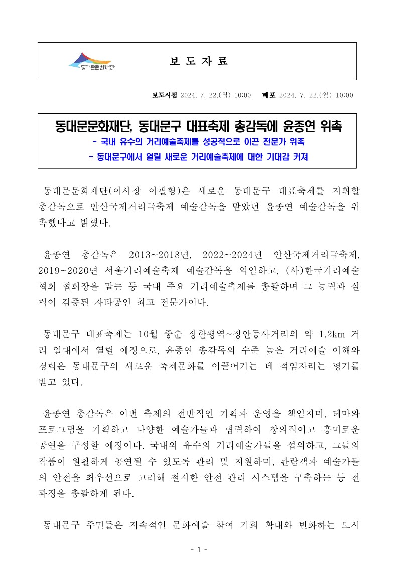 동대문문화재단, 동대문구 대표축제 총감독에 윤종연 위촉 - 국내 유수의 거리예술축제를 성공적으로 이끈 전문가 위촉 동대문구에서 열릴 새로운 거리예술축제에 대한 기대감 커져 동대문문화재단(이사장 이필형)은 새로운 동대문구 대표축제를 지휘할 총감독으로 안산국제거리극축제 예술감독을 맡았던 윤종연 예술감독을 위 촉했다고 밝혔다. 윤종연 총감독은 2013~2018년, 2022~2024년 안산국제거리극축제, 2019~2020년 서울거리예술축제 예술감독을 역임하고, (사)한국거리예술 협회 협회장을 맡는 등 국내 주요 거리예술축제를 총괄하며 그 능력과 실 력이 검증된 자타공인 최고 전문가이다. 동대문구 대표축제는 10월 중순 장한평역~장안동사거리의 약 1.2km 거 리 일대에서 열릴 예정으로, 윤종연 총감독의 수준 높은 거리예술 이해와 경력은 동대문구의 새로운 축제문화를 이끌어가는 데 적임자라는 평가를 받고 있다. 윤종연 총감독은 이번 축제의 전반적인 기획과 운영을 책임지며, 테마와 프로그램을 기획하고 다양한 예술가들과 협력하여 창의적이고 흥미로운 공연을 구성할 예정이다. 국내외 유수의 거리예술가들을 섭외하고, 그들의 작품이 원활하게 공연될 수 있도록 관리 및 지원하며, 관람객과 예술가들 의 안전을 최우선으로 고려해 철저한 안전 관리 시스템을 구축하는 등 전 과정을 총괄하게 된다. 동대문구 주민들은 지속적인 문화예술 참여 기회 확대와 변화하는 도시