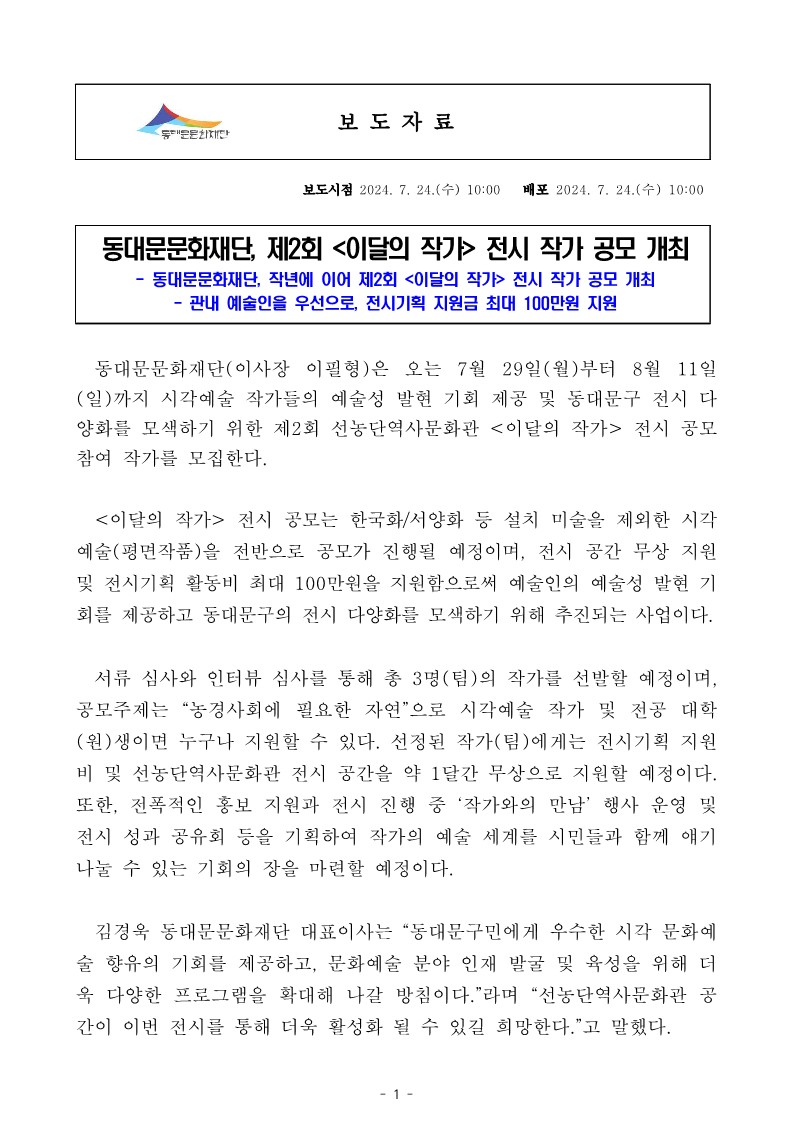 동대문문화재단, 제2회 <이달의 작가> 전시 작가 공모 개최 동대문문화재단, 작년에 이어 제2회 <이달의 작가> 전시 작가 공모 개최 - 관내 예술인을 우선으로, 전시기획 지원금 최대 100만원 지원 동대문문화재단(이사장 이필형)은 오는 7월 29일(월)부터 8월 11일 (일)까지 시각예술 작가들의 예술성 발현 기회 제공 및 동대문구 전시 다 양화를 모색하기 위한 제2회 선농단역사문화관 <이달의 작가> 전시 공모 참여 작가를 모집한다. <이달의 작가> 전시 공모는 한국화/서양화 등 설치 미술을 제외한 시각 예술(평면작품)을 전반으로 공모가 진행될 예정이며, 전시 공간 무상 지원 및 전시기획 활동비 최대 100만원을 지원함으로써 예술인의 예술성 발현 기 회를 제공하고 동대문구의 전시 다양화를 모색하기 위해 추진되는 사업이다. 서류 심사와 인터뷰 심사를 통해 총 3명(팀)의 작가를 선발할 예정이며, 공모주제는 "농경사회에 필요한 자연"으로 시각예술 작가 및 전공 대학 (원)생이면 누구나 지원할 수 있다. 선정된 작가(팀)에게는 전시기획 지원 비 및 선농단역사문화관 전시 공간을 약 1달간 무상으로 지원할 예정이다. 또한, 전폭적인 홍보 지원과 전시 진행 중 '작가와의 만남' 행사 운영 및 전시 성과 공유회 등을 기획하여 작가의 예술 세계를 시민들과 함께 얘기 나눌 수 있는 기회의 장을 마련할 예정이다. 김경욱 동대문문화재단 대표이사는 "동대문구민에게 우수한 시각 문화예 술 향유의 기회를 제공하고, 문화예술 분야 인재 발굴 및 육성을 위해 더 욱 다양한 프로그램을 확대해 나갈 방침이다."라며 "선농단역사문화관 공 간이 이번 전시를 통해 더욱 활성화 될 수 있길 희망한다."고 말했다.