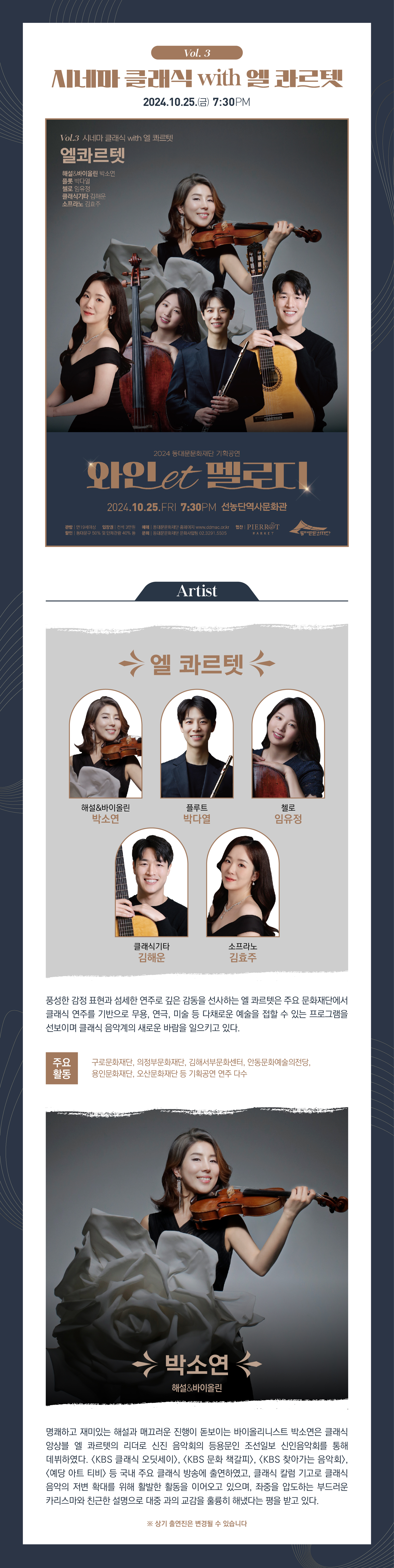 Vol. 3 시네마 클래식 with 엘 콰르텟 2024.10.25.(금) 7:30PM Vol.3 시네마 클래식 with 엘 콰르텟 엘콰르텟 해설&바이올린 빅소인 첼로 임유정 클래식기타 김혜은 소프라노 김호주 엘 콰르텟 해설&바이올린 박소연 플루트 박다열 첼로 임유정 클래식기타 김해운 소프라노 김효주 풍성한 감정 표현과 섬세한 연주로 깊은 감동을 선사하는 엘 콰르텟은 주요 문화재단에서 클래식 연주를 기반으로 무용, 연극, 미술 등 다채로운 예술을 접할 수 있는 프로그램을 선보이며 클래식 음악계의 새로운 바람을 일으키고 있다. 주요 구로문화재단, 의정부문화재단, 김해서 부문화센터, 안동문화예술의전당, 용인문화재단, 오산문화재단 등 기획공연 연주 다수 활동 박소연 해설&바이올린 명쾌하고 재미있는 해설과 매끄러운 진행이 돋보이는 바이올리니스트 박소연은 클래식 앙상블 엘 콰르텟의 리더로 신진 음악회의 등용문인 조선일보 신인음악회를 통해 데뷔하였다. <KBS 클래식 오딧세이>, <KBS 문화 책갈피>, <KBS 찾아가는 음악회>, <예당 아트 티비> 등 국내 주요 클래식 방송에 출연하였고, 클래식 칼럼 기고로 클래식 음악의 저변 확대를 위해 활발한 활동을 이어오고 있으며, 좌중을 압도하는 부드러운 카리스마와 친근한 설명으로 대중 과의 교감을 훌륭히 해냈다는 평을 받고 있다. ※ 상기 출연진은 변경될 수 있습니다 